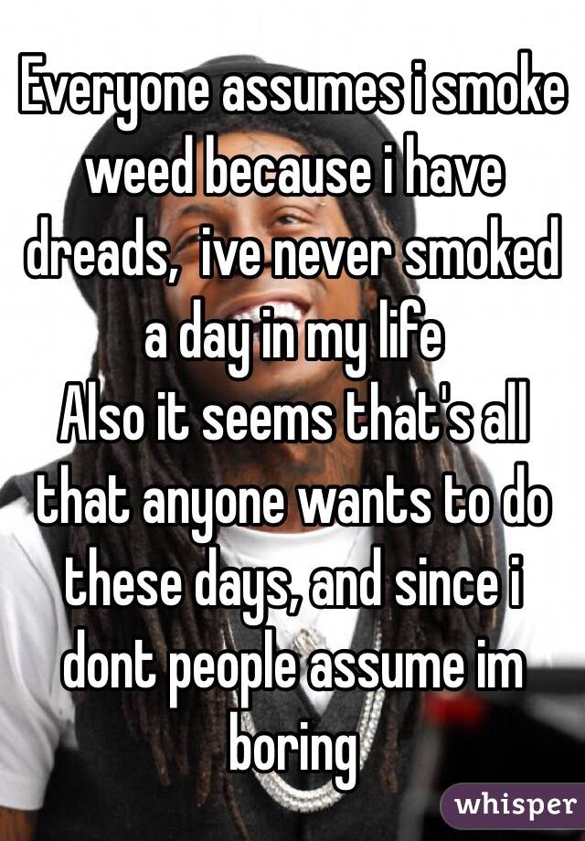 Everyone assumes i smoke weed because i have dreads,  ive never smoked a day in my life
Also it seems that's all that anyone wants to do these days, and since i dont people assume im boring