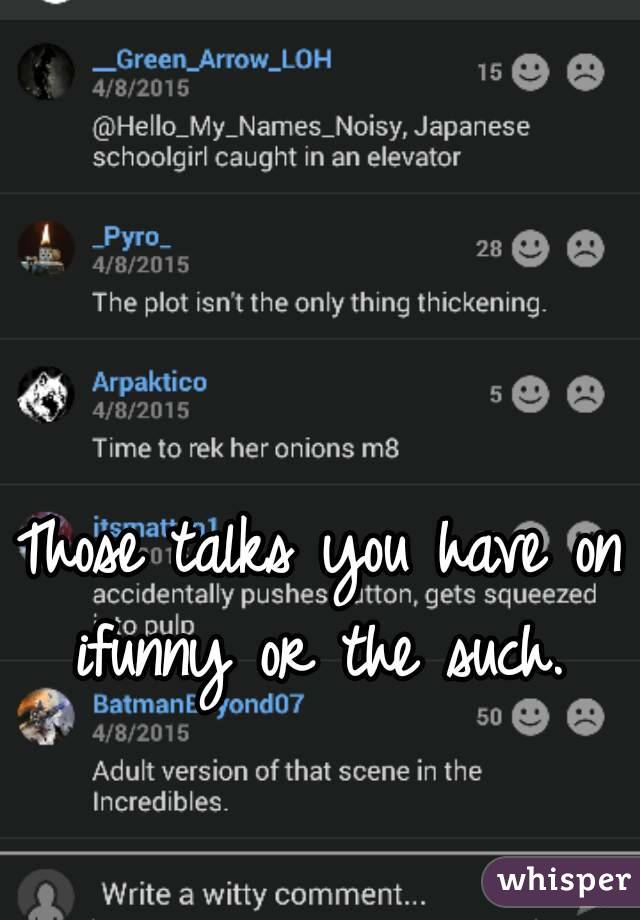 Those talks you have on ifunny or the such. 