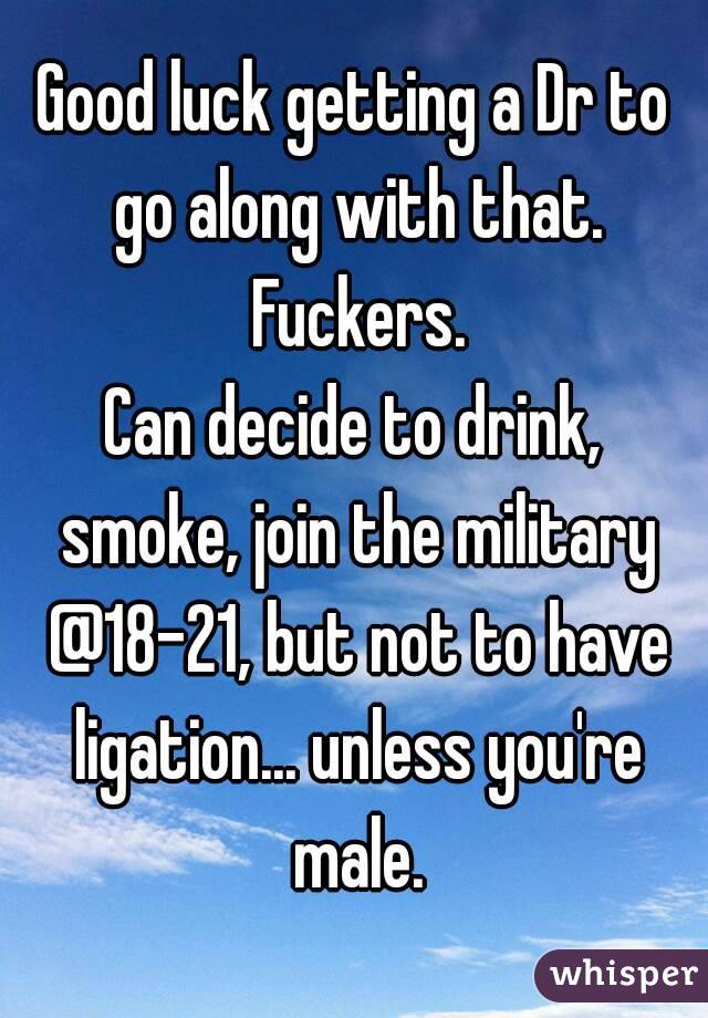 Good luck getting a Dr to go along with that. Fuckers.
Can decide to drink, smoke, join the military @18-21, but not to have ligation... unless you're male.