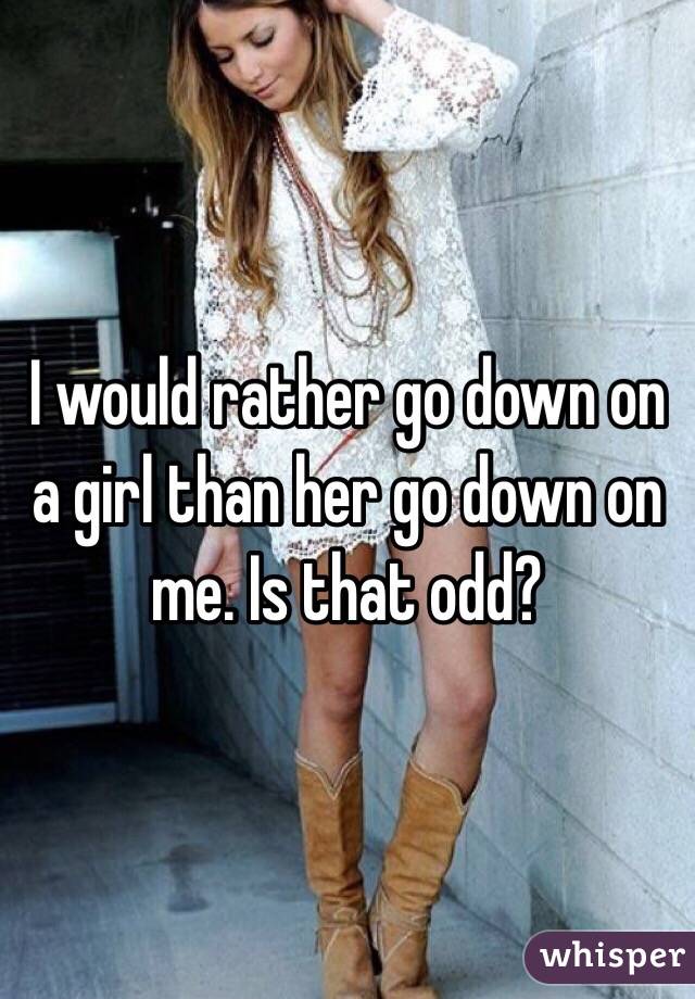 I would rather go down on a girl than her go down on me. Is that odd?