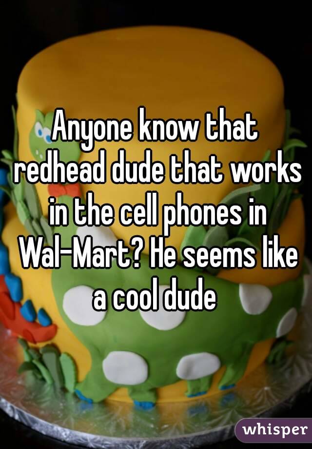 Anyone know that redhead dude that works in the cell phones in Wal-Mart? He seems like a cool dude 