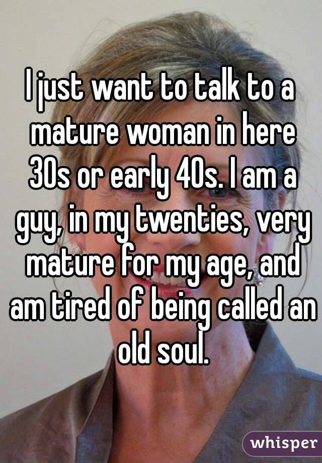 I just want to talk to a mature woman in here 30s or early 40s. I am a guy, in my twenties, very mature for my age, and am tired of being called an old soul.