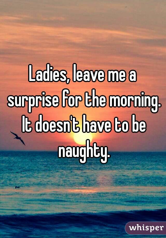 Ladies, leave me a surprise for the morning. It doesn't have to be naughty.