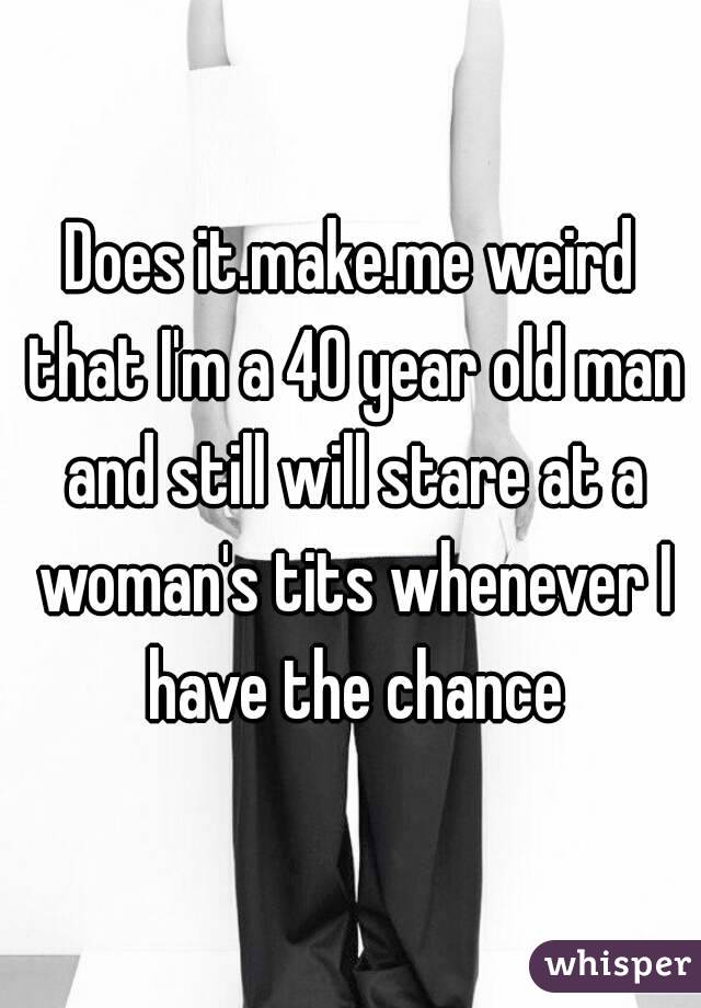 Does it.make.me weird that I'm a 40 year old man and still will stare at a woman's tits whenever I have the chance