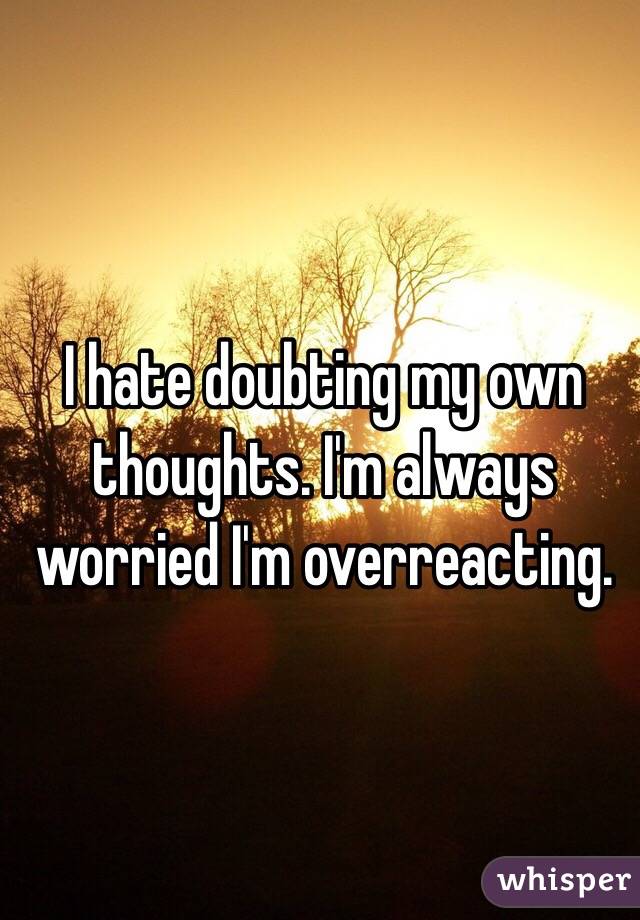 I hate doubting my own thoughts. I'm always worried I'm overreacting. 