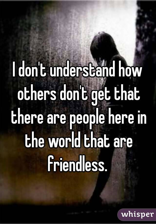 
I don't understand how others don't get that there are people here in the world that are friendless. 
