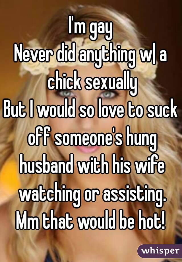 I'm gay
Never did anything w| a chick sexually
But I would so love to suck off someone's hung husband with his wife watching or assisting.
Mm that would be hot!