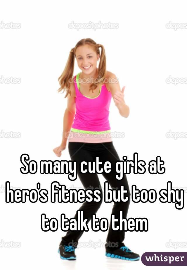 So many cute girls at hero's fitness but too shy to talk to them