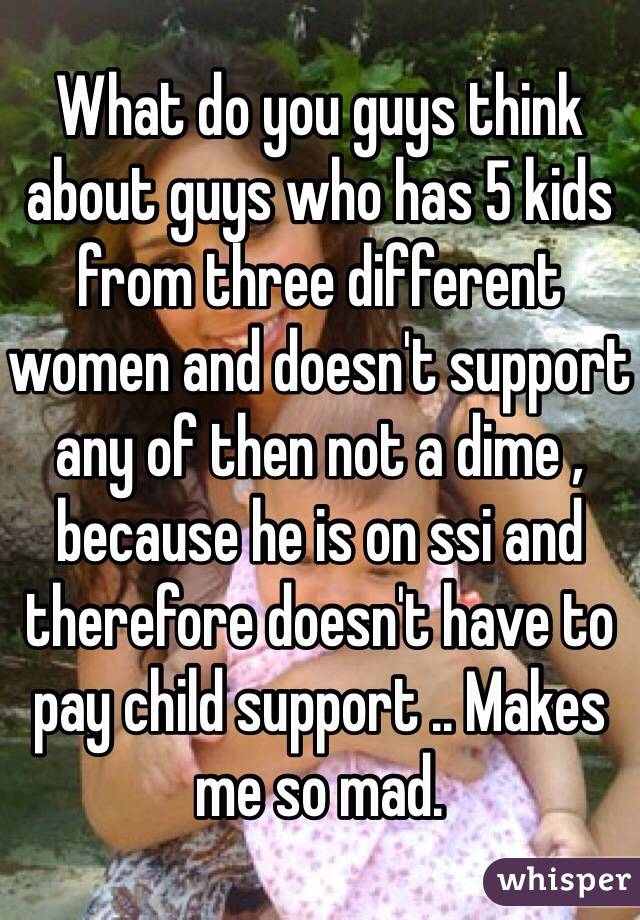 What do you guys think about guys who has 5 kids from three different women and doesn't support any of then not a dime , because he is on ssi and therefore doesn't have to pay child support .. Makes me so mad.
