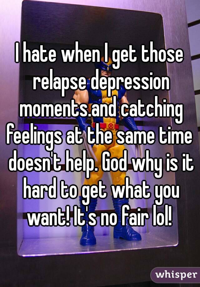 I hate when I get those relapse depression moments.and catching feelings at the same time  doesn't help. God why is it hard to get what you want! It's no fair lol! 