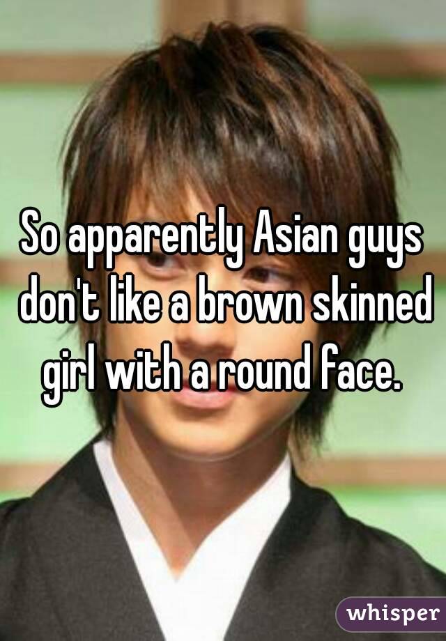 So apparently Asian guys don't like a brown skinned girl with a round face. 