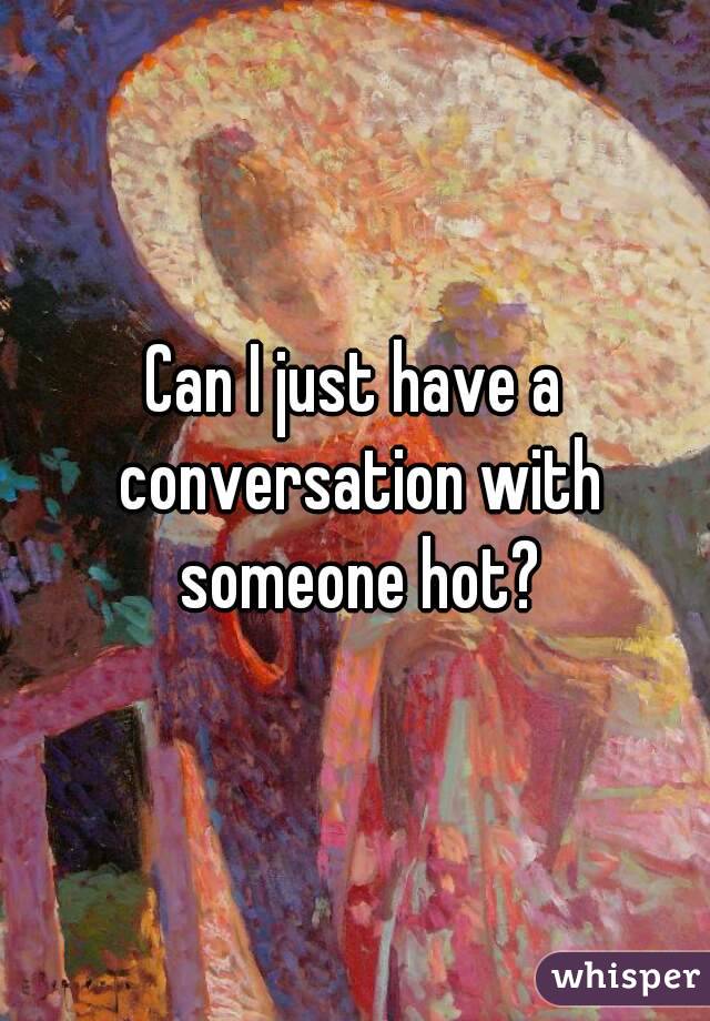 Can I just have a conversation with someone hot?