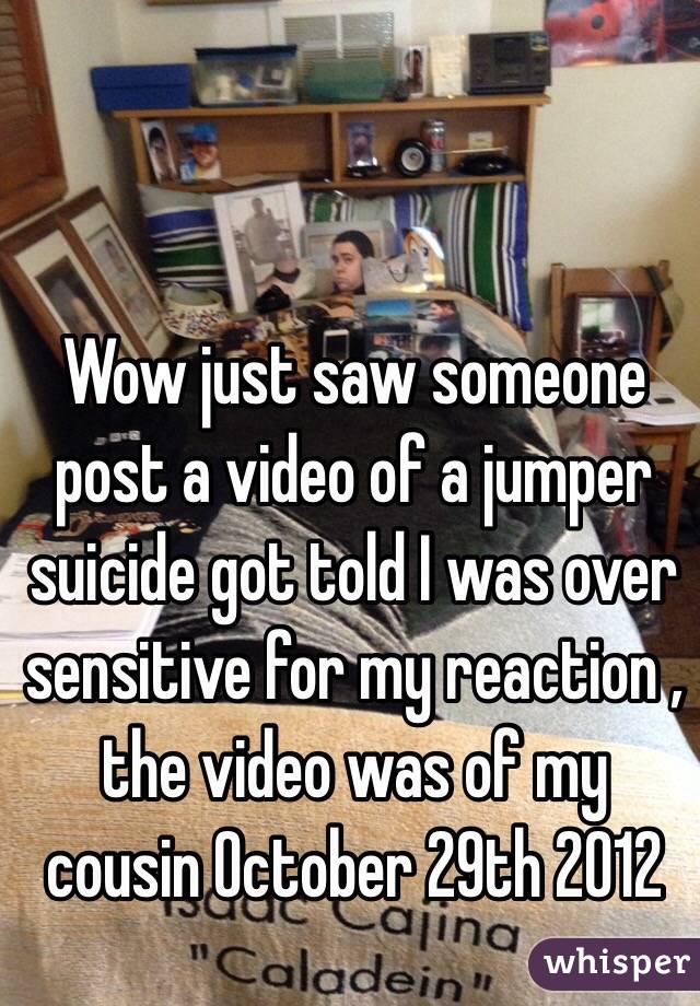 Wow just saw someone post a video of a jumper suicide got told I was over sensitive for my reaction , the video was of my cousin 0ctober 29th 2012