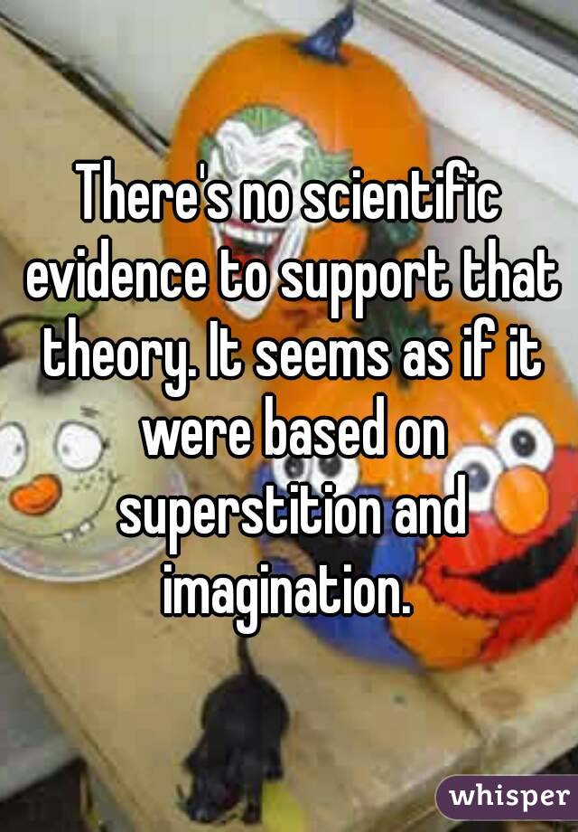 There's no scientific evidence to support that theory. It seems as if it were based on superstition and imagination. 
