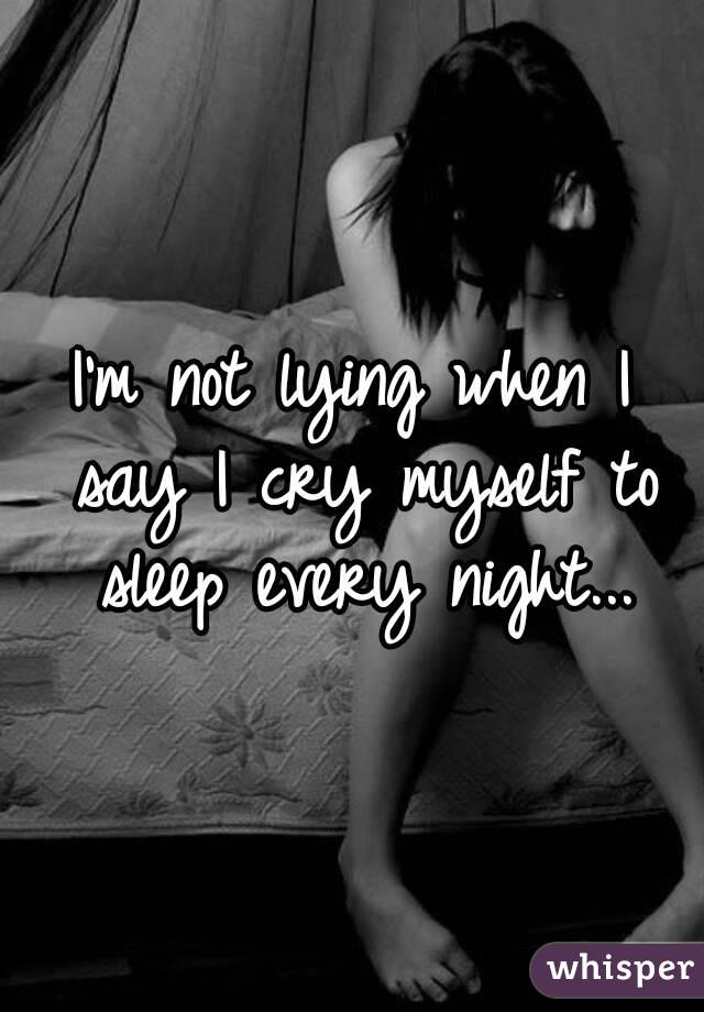 I'm not lying when I say I cry myself to sleep every night...