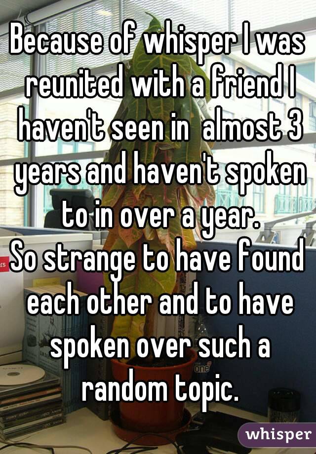 Because of whisper I was reunited with a friend I haven't seen in  almost 3 years and haven't spoken to in over a year.
So strange to have found each other and to have spoken over such a random topic.