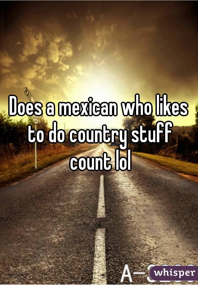 Does a mexican who likes to do country stuff count lol