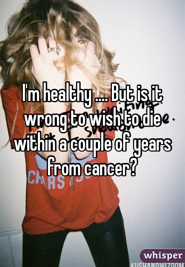 I'm healthy .... But is it wrong to wish to die within a couple of years from cancer? 