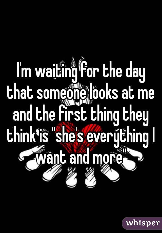 I'm waiting for the day that someone looks at me and the first thing they think is "she's everything I want and more"