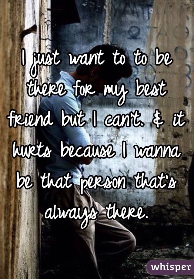 I just want to to be there for my best friend but I can't. & it hurts because I wanna be that person that's always there. 