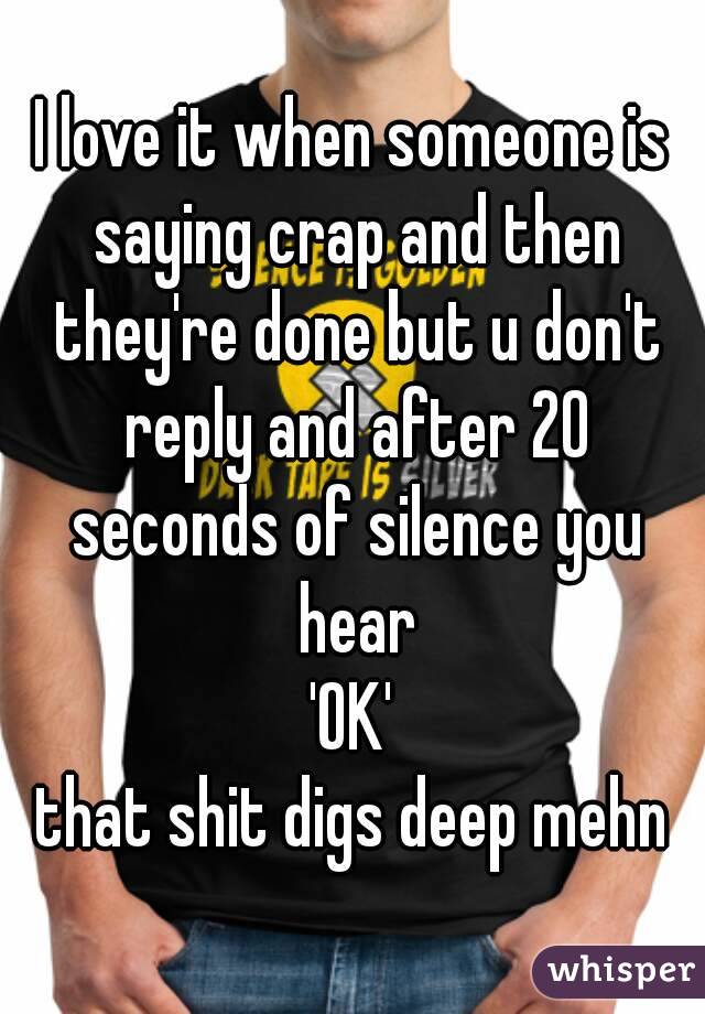 I love it when someone is saying crap and then they're done but u don't reply and after 20 seconds of silence you hear
'OK'
that shit digs deep mehn