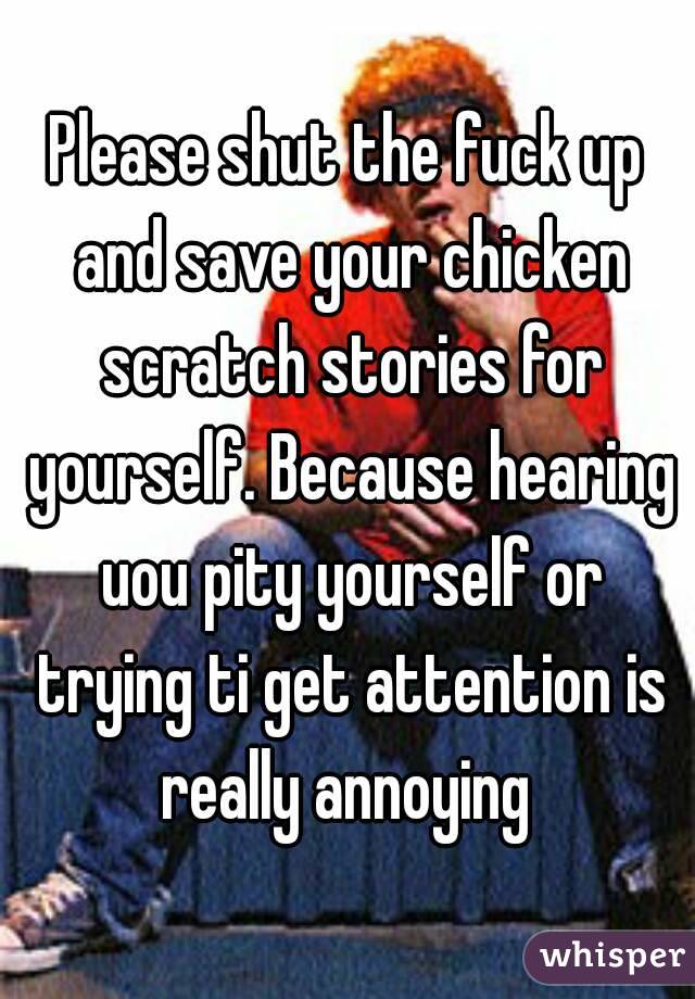 Please shut the fuck up and save your chicken scratch stories for yourself. Because hearing uou pity yourself or trying ti get attention is really annoying 