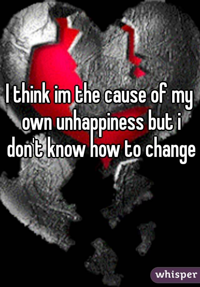 I think im the cause of my own unhappiness but i don't know how to change 