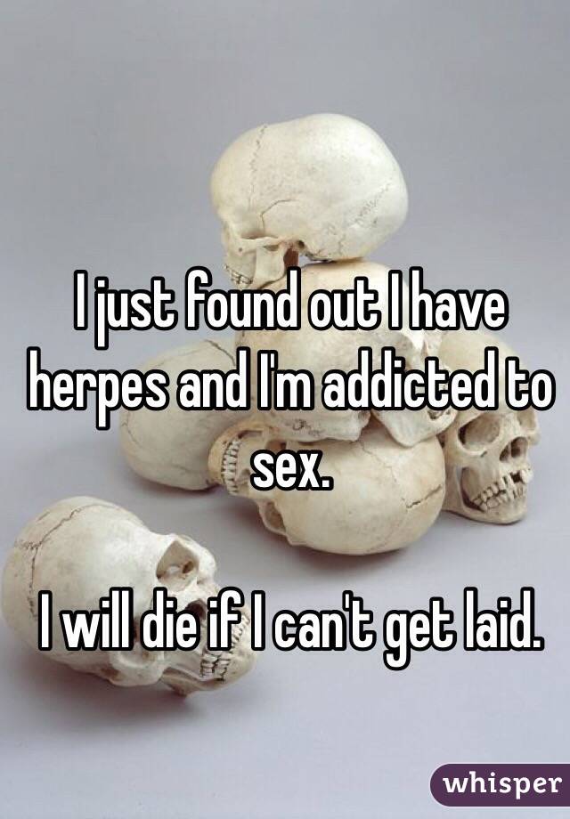 I just found out I have herpes and I'm addicted to sex. 

I will die if I can't get laid. 