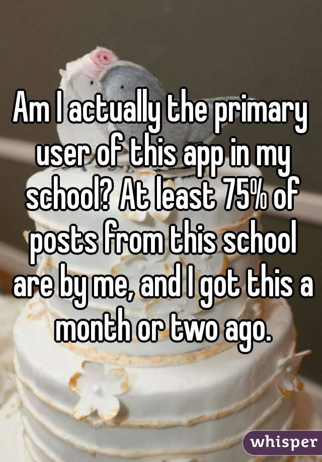Am I actually the primary user of this app in my school? At least 75% of posts from this school are by me, and I got this a month or two ago.