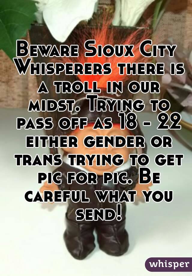 Beware Sioux City Whisperers there is a troll in our midst. Trying to pass off as 18 - 22 either gender or trans trying to get pic for pic. Be careful what you send!