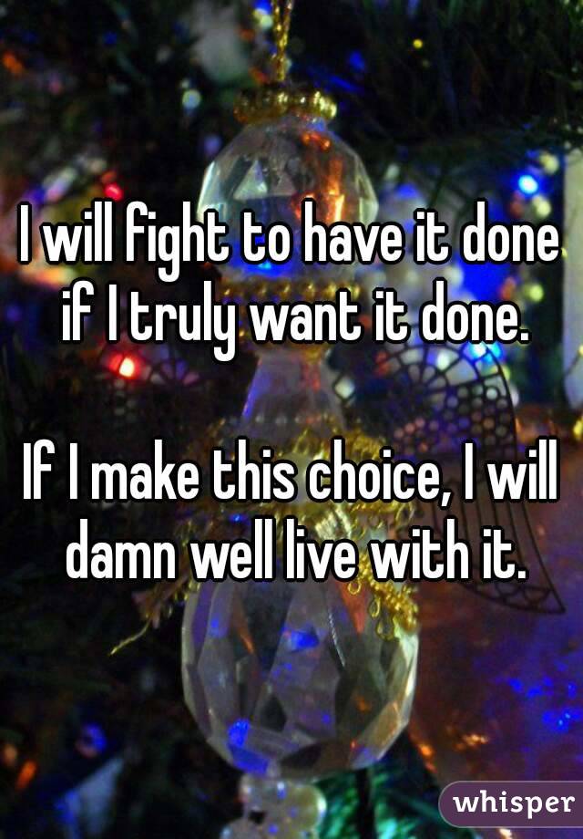 I will fight to have it done if I truly want it done.

If I make this choice, I will damn well live with it.