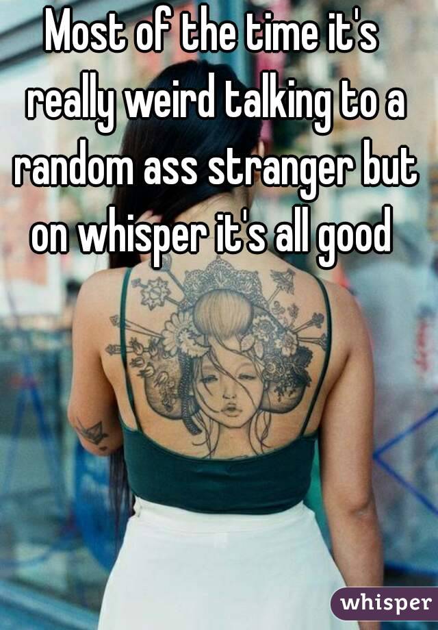 Most of the time it's really weird talking to a random ass stranger but on whisper it's all good 