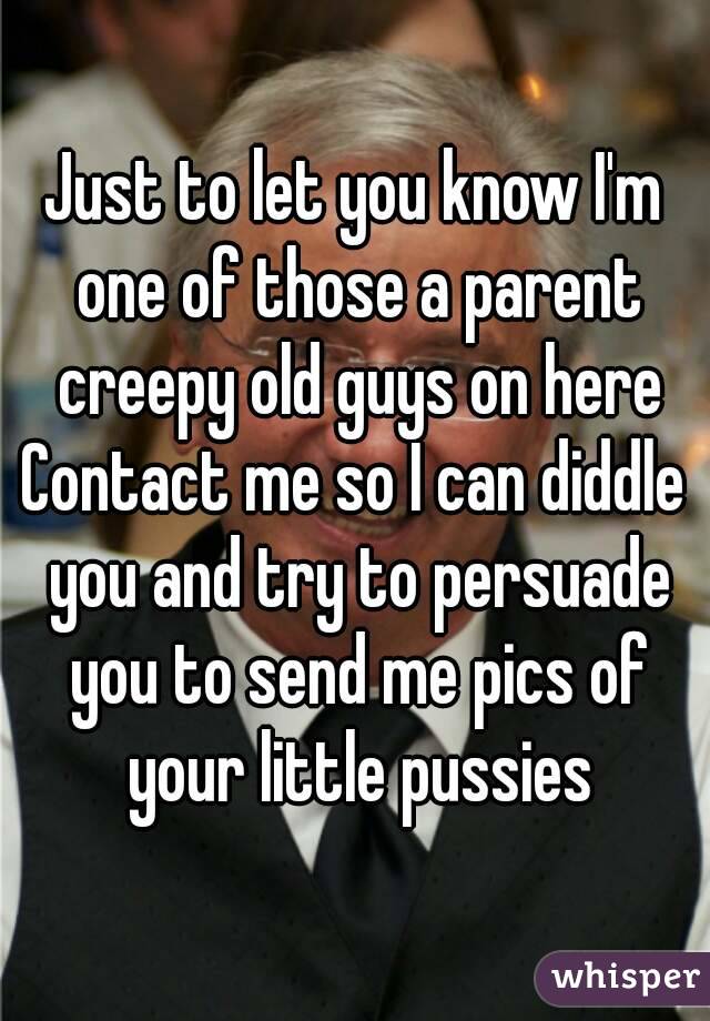 Just to let you know I'm one of those a parent creepy old guys on here
Contact me so I can diddle you and try to persuade you to send me pics of your little pussies