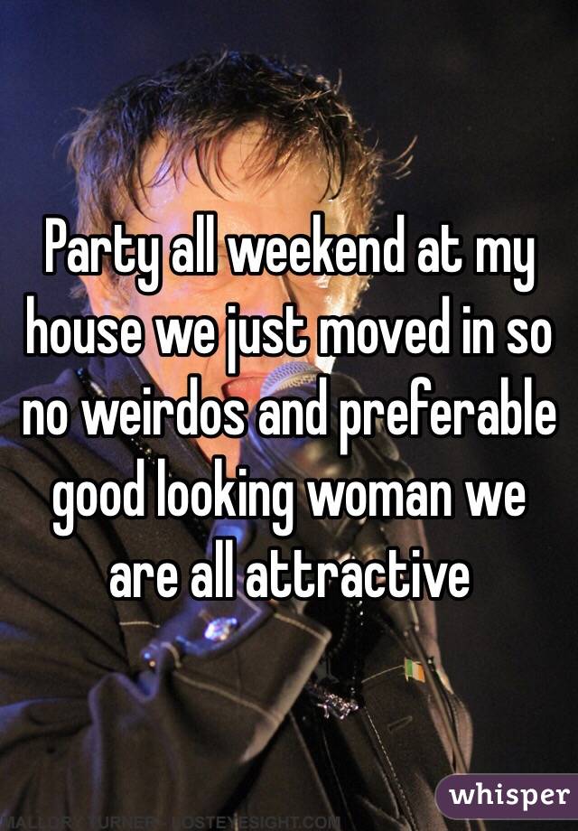 Party all weekend at my house we just moved in so no weirdos and preferable good looking woman we are all attractive