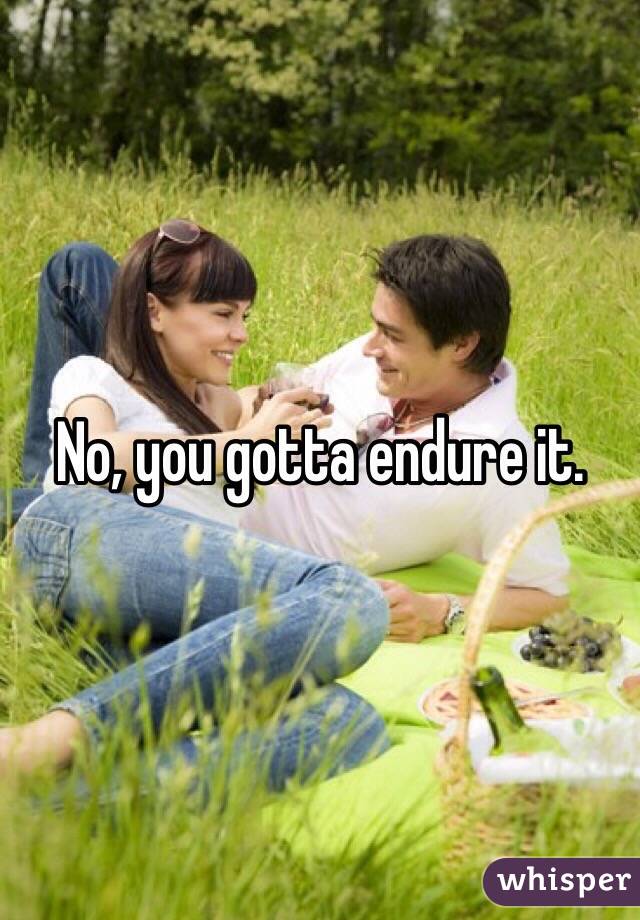 No, you gotta endure it. 