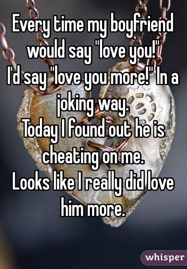 Every time my boyfriend would say "love you!"
I'd say "love you more!" In a joking way.
Today I found out he is cheating on me.
Looks like I really did love him more.