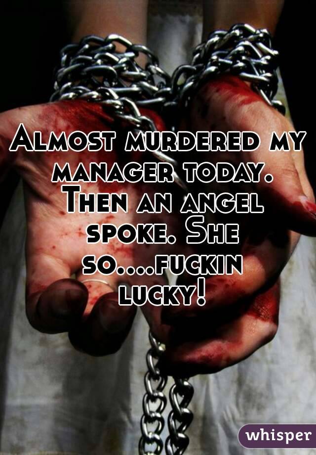 Almost murdered my manager today. Then an angel spoke. She so....fuckin lucky!