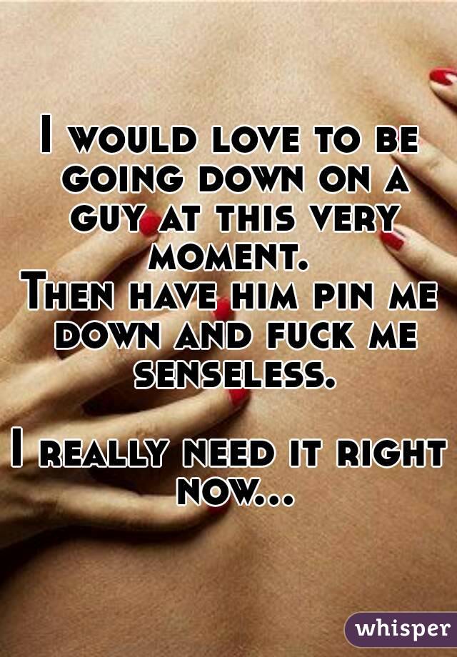 I would love to be going down on a guy at this very moment. 
Then have him pin me down and fuck me senseless.

I really need it right now...