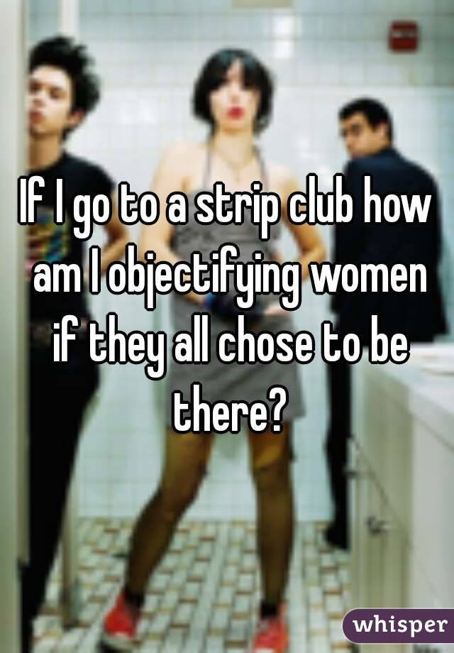 If I go to a strip club how am I objectifying women if they all chose to be there?