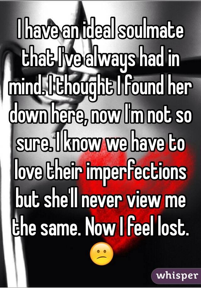 I have an ideal soulmate that I've always had in mind. I thought I found her down here, now I'm not so sure. I know we have to love their imperfections but she'll never view me the same. Now I feel lost. 😕