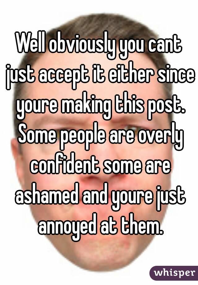 Well obviously you cant just accept it either since youre making this post. Some people are overly confident some are ashamed and youre just annoyed at them.