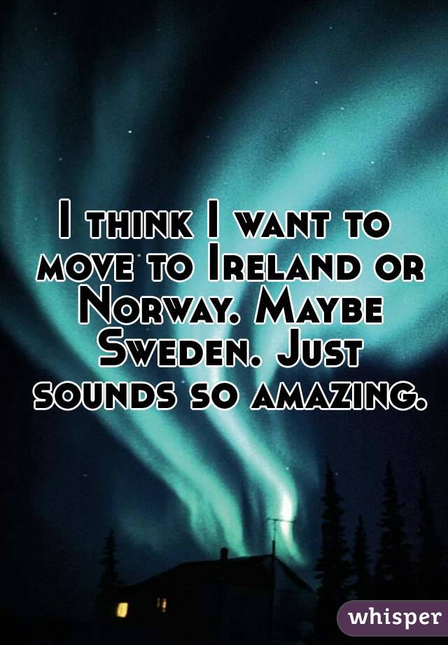 I think I want to move to Ireland or Norway. Maybe Sweden. Just sounds so amazing.