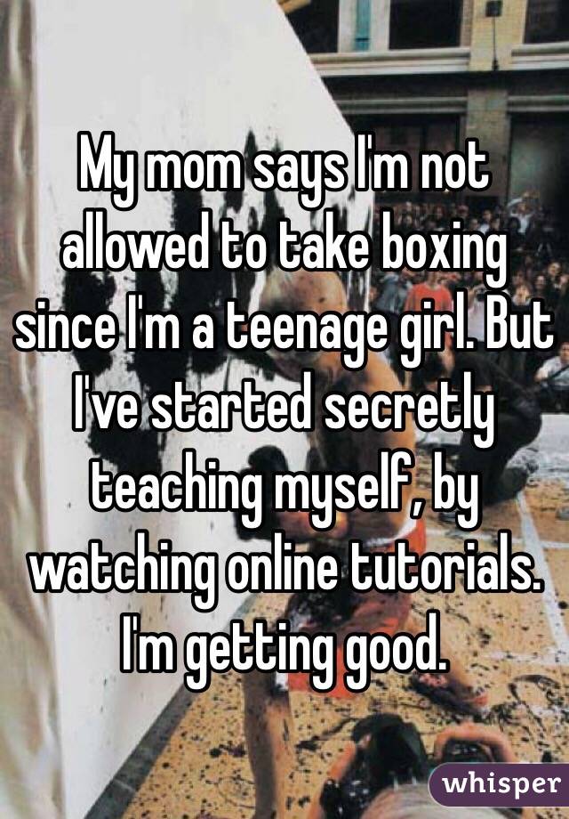 My mom says I'm not allowed to take boxing since I'm a teenage girl. But I've started secretly teaching myself, by watching online tutorials. I'm getting good. 