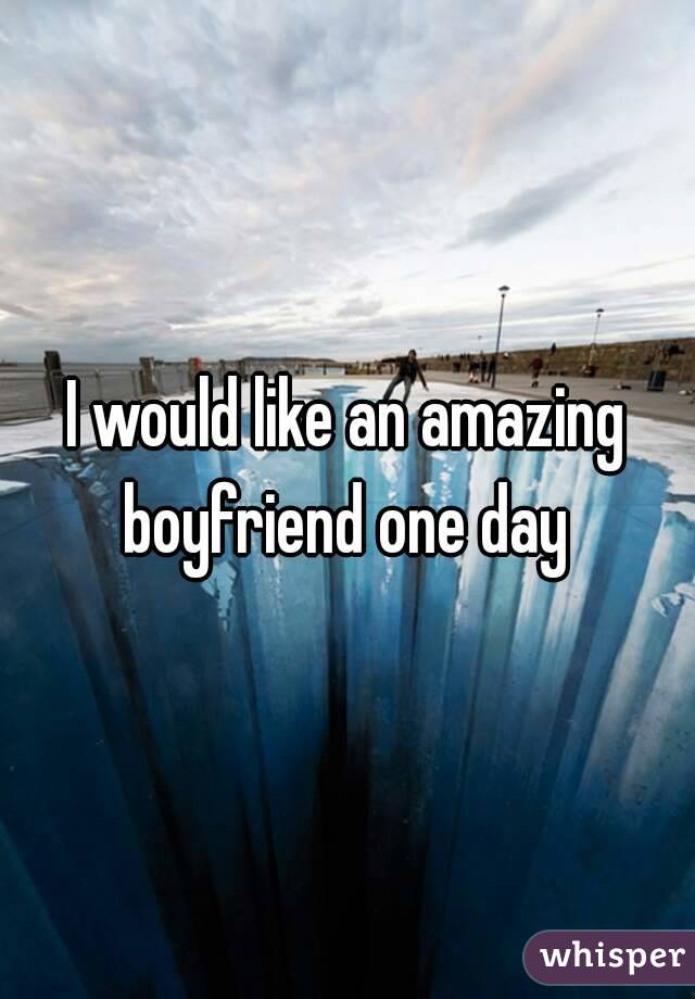 I would like an amazing boyfriend one day 