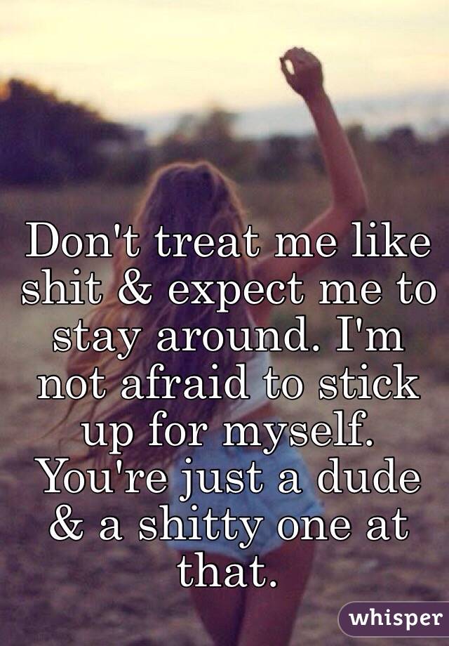 Don't treat me like shit & expect me to stay around. I'm not afraid to stick up for myself. You're just a dude & a shitty one at that. 