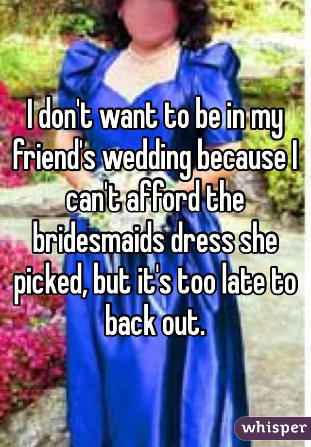 I don't want to be in my friend's wedding because I can't afford the bridesmaids dress she picked, but it's too late to back out. 