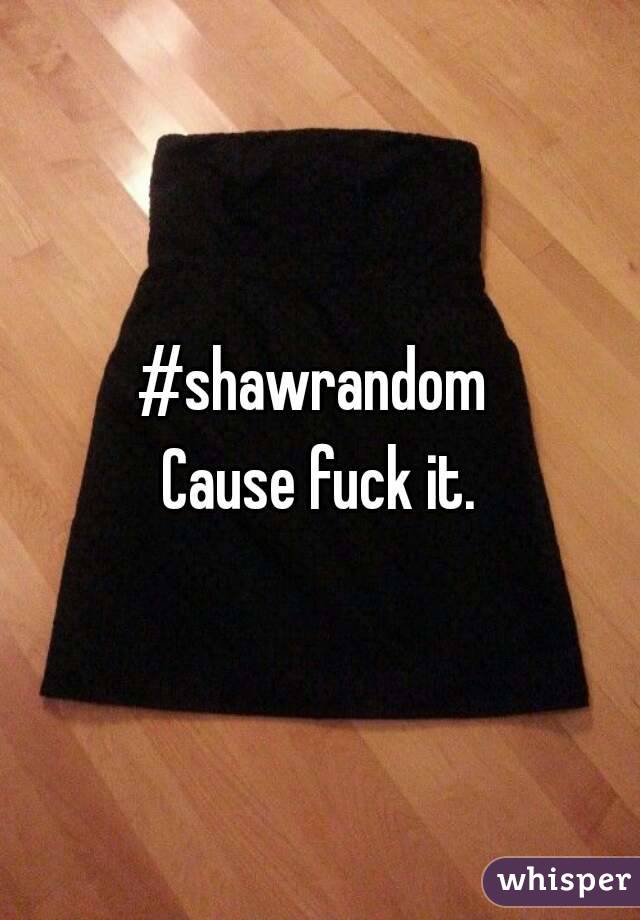 #shawrandom 
Cause fuck it.