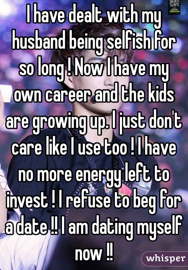 I have dealt with my husband being selfish for so long ! Now I have my own career and the kids are growing up. I just don't care like I use too ! I have no more energy left to invest ! I refuse to beg for a date !! I am dating myself now !! 