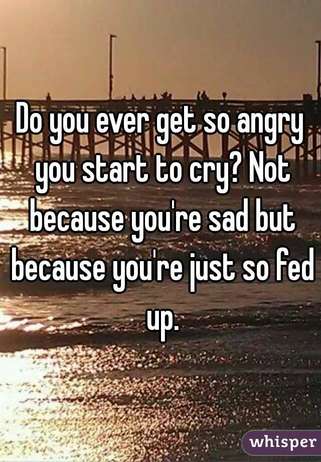 Do you ever get so angry you start to cry? Not because you're sad but because you're just so fed up.
