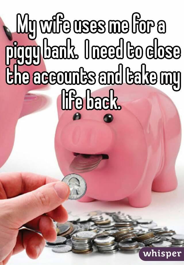 My wife uses me for a piggy bank.  I need to close the accounts and take my life back. 